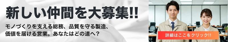 新しい仲間を大募集!! モノづくりを支える総務、品質を守る製造、価値を届ける営業。あなたはどの道へ？ 詳細はここをクリック!!